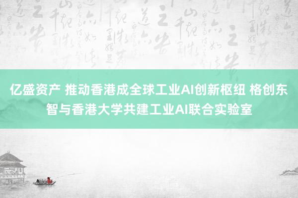 亿盛资产 推动香港成全球工业AI创新枢纽 格创东智与香港大学共建工业AI联合实验室