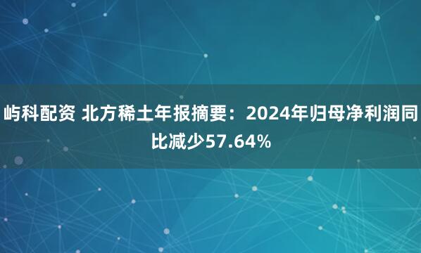 屿科配资 北方稀土年报摘要：2024年归母净利润同比减少57.64%