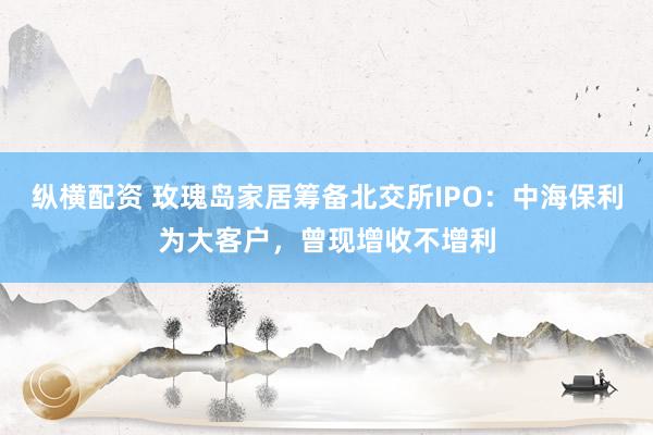 纵横配资 玫瑰岛家居筹备北交所IPO：中海保利为大客户，曾现增收不增利