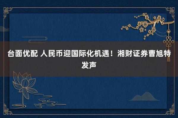 台面优配 人民币迎国际化机遇！湘财证券曹旭特发声