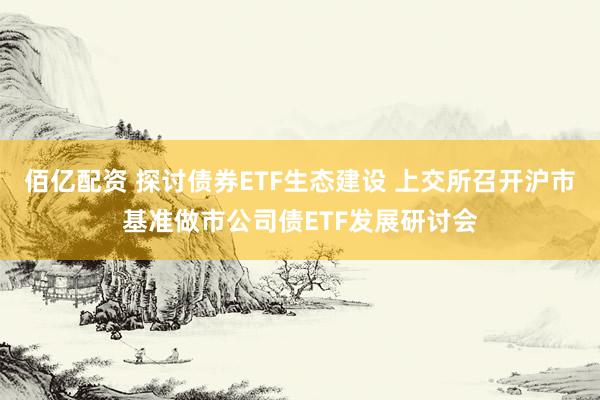 佰亿配资 探讨债券ETF生态建设 上交所召开沪市基准做市公司债ETF发展研讨会