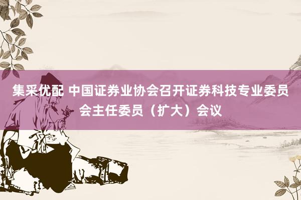 集采优配 中国证券业协会召开证券科技专业委员会主任委员（扩大）会议