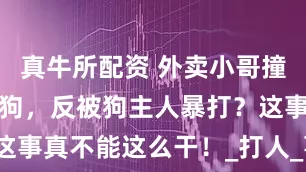 真牛所配资 外卖小哥撞上没拴绳的狗，反被狗主人暴打？这事真不能这么干！_打人_事儿_问题