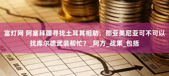 富灯网 阿塞拜疆寻找土耳其相助，那亚美尼亚可不可以找库尔德武装帮忙？_阿方_战果_包括