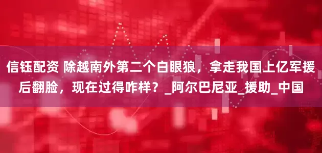 信钰配资 除越南外第二个白眼狼，拿走我国上亿军援后翻脸，现在过得咋样？_阿尔巴尼亚_援助_中国