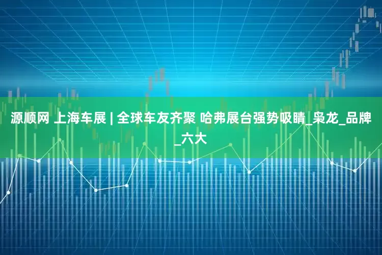源顺网 上海车展 | 全球车友齐聚 哈弗展台强势吸睛_枭龙_品牌_六大