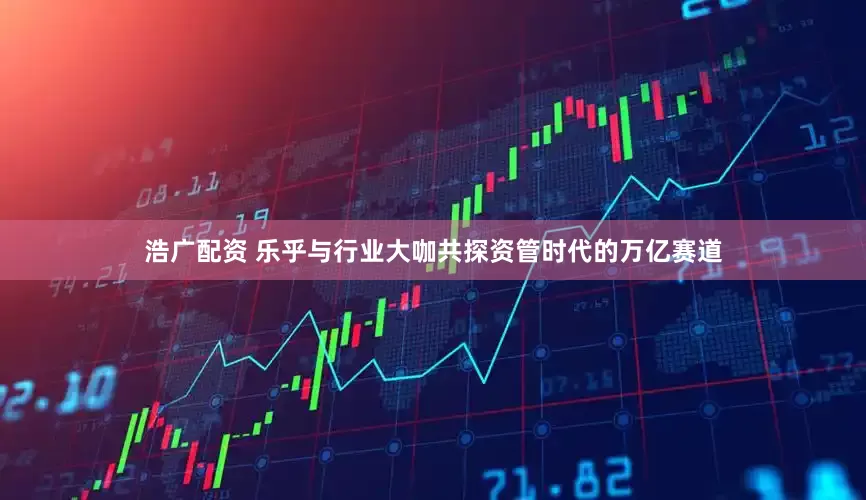 浩广配资 乐乎与行业大咖共探资管时代的万亿赛道