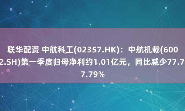 联华配资 中航科工(02357.HK)：中航机载(600372.SH)第一季度归母净利约1.01亿元，同比减少77.79%