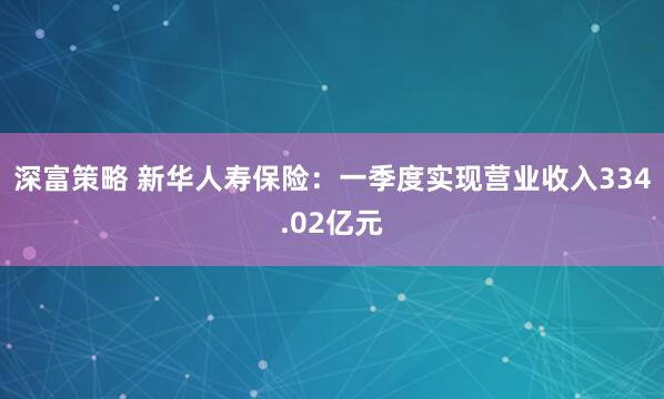深富策略 新华人寿保险：一季度实现营业收入334.02亿元