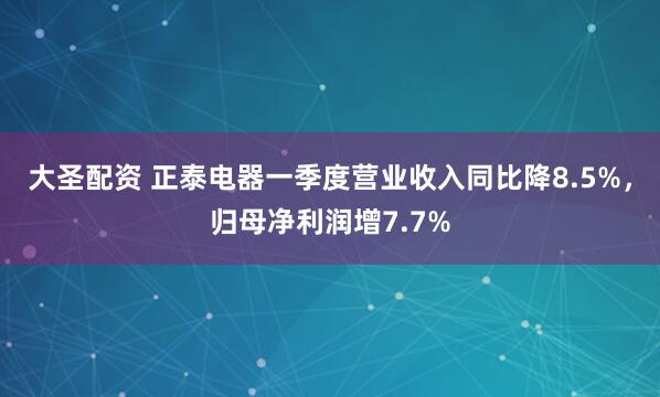 大圣配资 正泰电器一季度营业收入同比降8.5%，归母净利润增7.7%