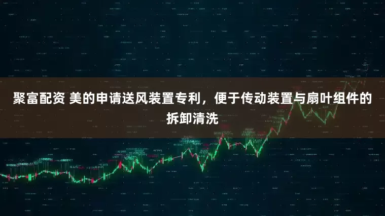 聚富配资 美的申请送风装置专利，便于传动装置与扇叶组件的拆卸清洗