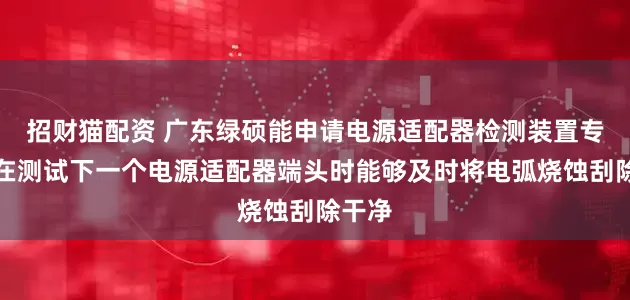 招财猫配资 广东绿硕能申请电源适配器检测装置专利，在测试下一个电源适配器端头时能够及时将电弧烧蚀刮除干净