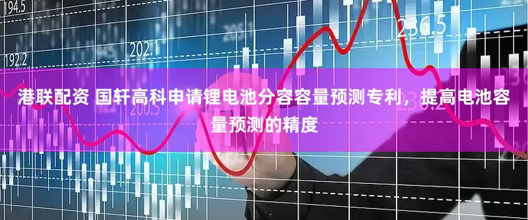港联配资 国轩高科申请锂电池分容容量预测专利，提高电池容量预测的精度