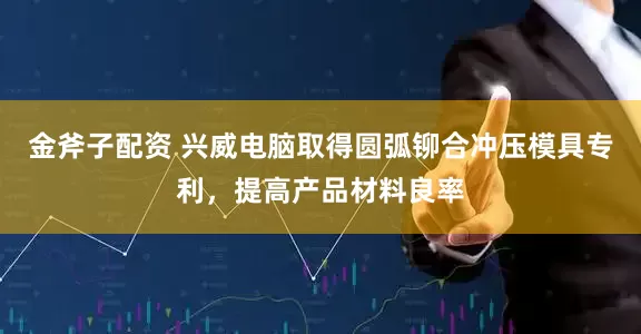 金斧子配资 兴威电脑取得圆弧铆合冲压模具专利，提高产品材料良率