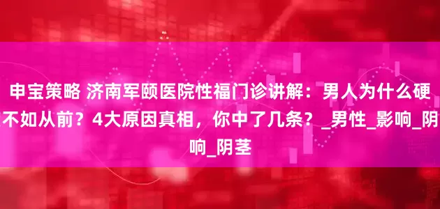 申宝策略 济南军颐医院性福门诊讲解：男人为什么硬度不如从前？4大原因真相，你中了几条？_男性_影响_阴茎