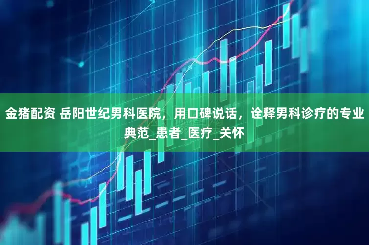 金猪配资 岳阳世纪男科医院，用口碑说话，诠释男科诊疗的专业典范_患者_医疗_关怀