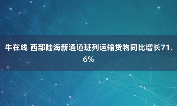 牛在线 西部陆海新通道班列运输货物同比增长71.6%