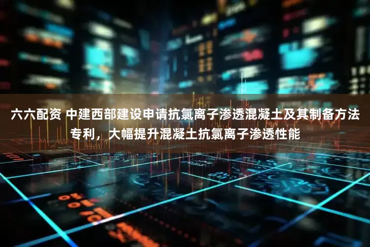 六六配资 中建西部建设申请抗氯离子渗透混凝土及其制备方法专利，大幅提升混凝土抗氯离子渗透性能