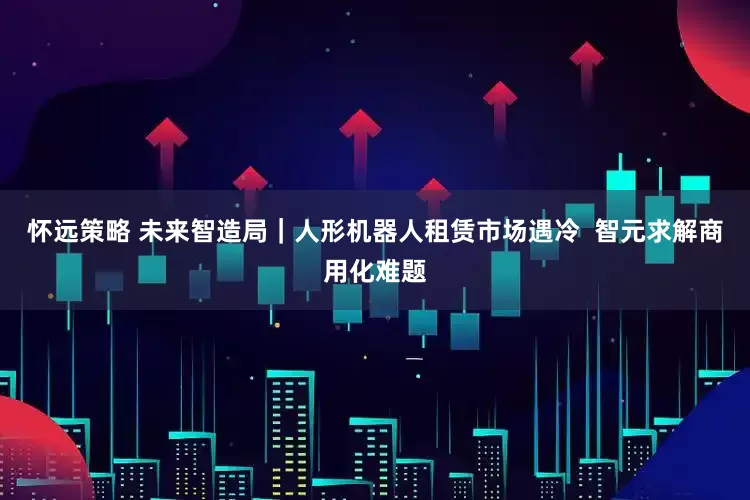 怀远策略 未来智造局｜人形机器人租赁市场遇冷  智元求解商用化难题