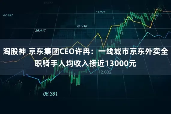 淘股神 京东集团CEO许冉：一线城市京东外卖全职骑手人均收入接近13000元