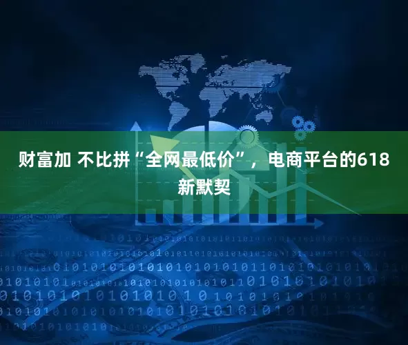 财富加 不比拼“全网最低价”，电商平台的618新默契