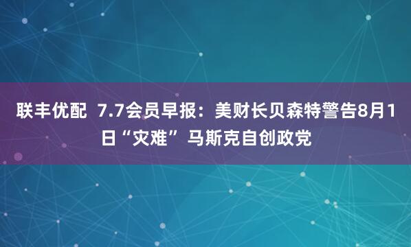 联丰优配  7.7会员早报：美财长贝森特警告8月1日“灾难” 马斯克自创政党