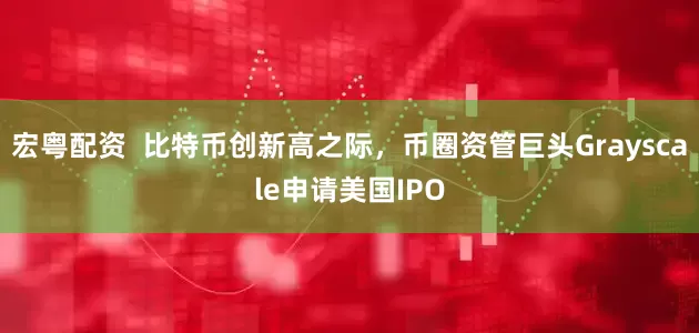 宏粤配资  比特币创新高之际，币圈资管巨头Grayscale申请美国IPO