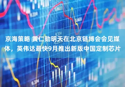 京海策略 黄仁勋明天在北京链博会会见媒体，英伟达最快9月推出新版中国定制芯片