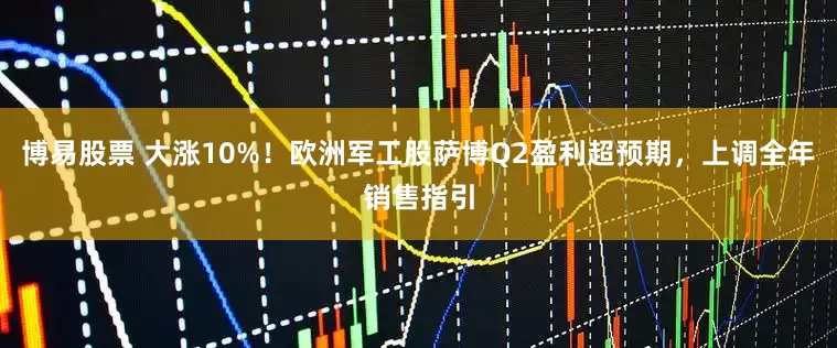 博易股票 大涨10%！欧洲军工股萨博Q2盈利超预期，上调全年销售指引