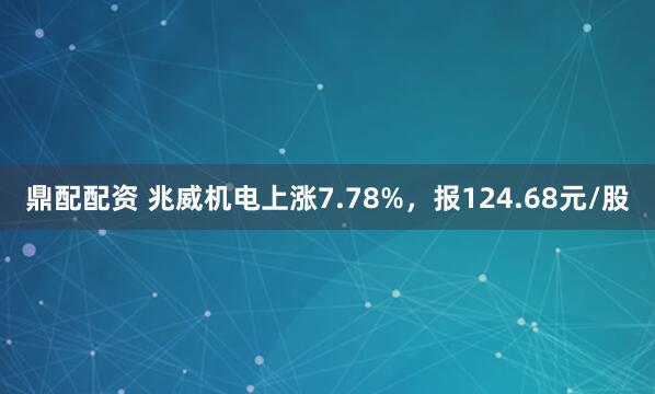 鼎配配资 兆威机电上涨7.78%，报124.68元/股