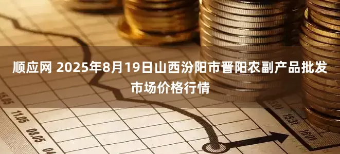顺应网 2025年8月19日山西汾阳市晋阳农副产品批发市场价格行情