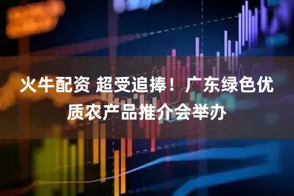 火牛配资 超受追捧！广东绿色优质农产品推介会举办