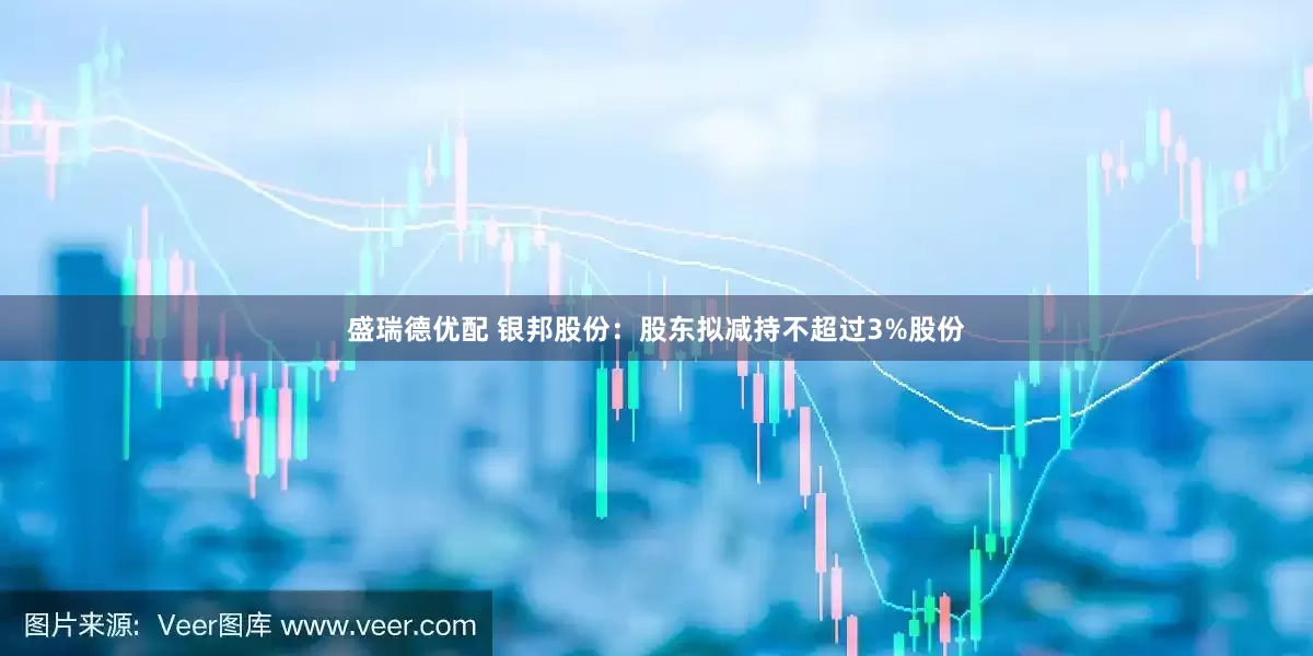 盛瑞德优配 银邦股份：股东拟减持不超过3%股份