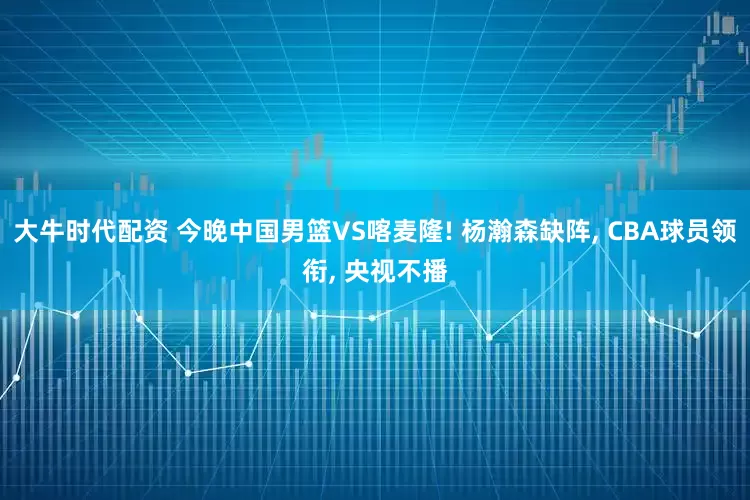 大牛时代配资 今晚中国男篮VS喀麦隆! 杨瀚森缺阵, CBA球员领衔, 央视不播