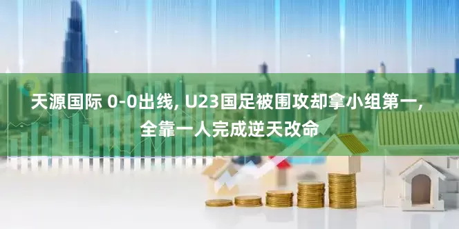 天源国际 0-0出线, U23国足被围攻却拿小组第一, 全靠一人完成逆天改命